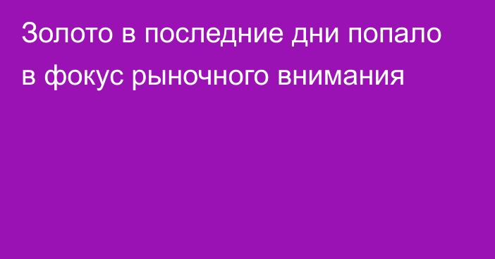 Золото в последние дни попало в фокус рыночного внимания