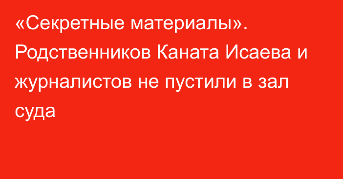 «Секретные материалы». Родственников Каната Исаева и журналистов не пустили в зал суда