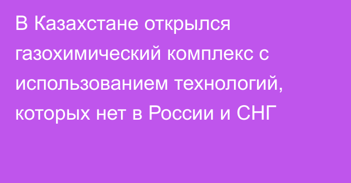 В Казахстане открылся газохимический комплекс с использованием технологий, которых нет в России и СНГ