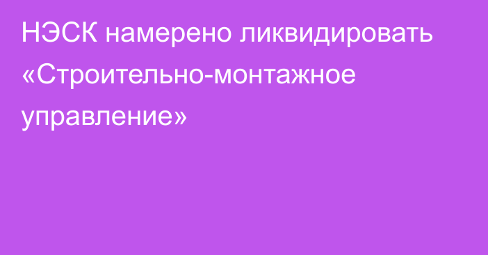 НЭСК намерено ликвидировать «Строительно-монтажное управление»