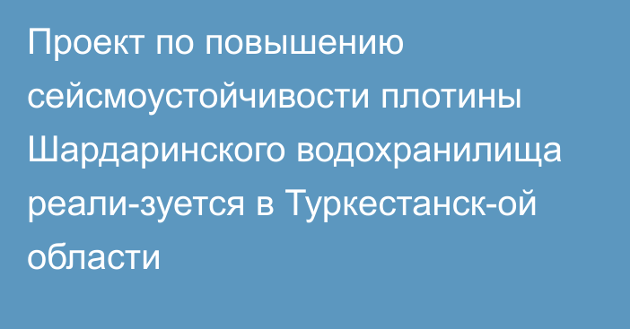 Проект по повышению сейсмоустойчивости плотины Шардаринского водохранилища реали­зуется в Туркестанск­ой области