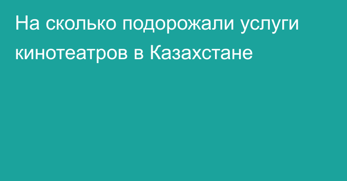 На сколько подорожали услуги кинотеатров в Казахстане