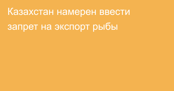 Казахстан намерен ввести запрет на экспорт рыбы