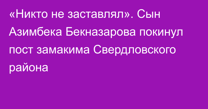 «Никто не заставлял». Сын Азимбека Бекназарова покинул пост замакима Свердловского района