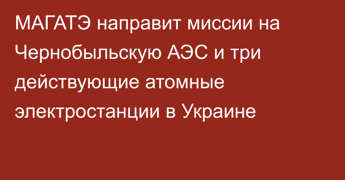 МАГАТЭ направит миссии на Чернобыльскую АЭС и три действующие атомные электростанции в Украине