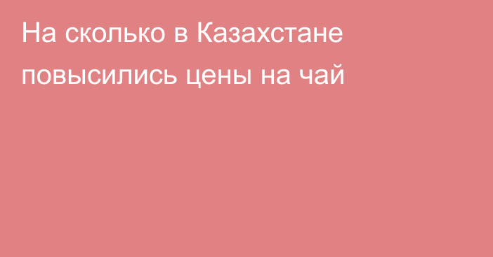 На сколько в Казахстане повысились цены на чай