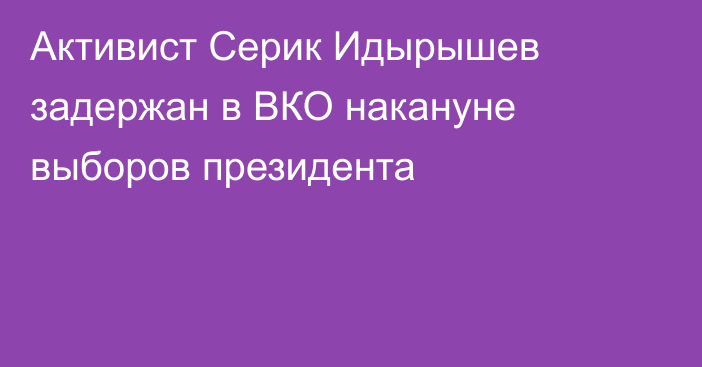 Активист Серик Идырышев задержан в ВКО накануне выборов президента