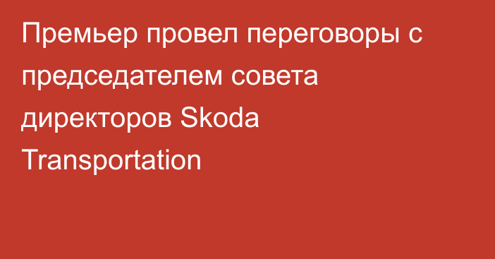 Премьер провел переговоры с председателем совета директоров Skoda Transportation