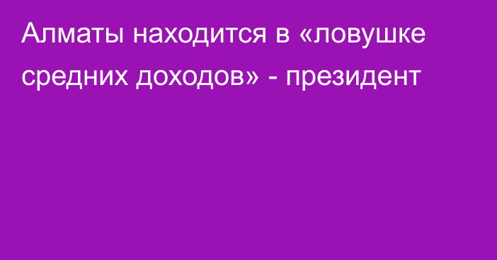 Алматы находится в «ловушке средних доходов» - президент