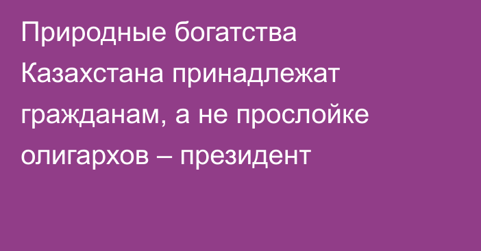 Природные богатства Казахстана принадлежат гражданам, а не прослойке олигархов – президент