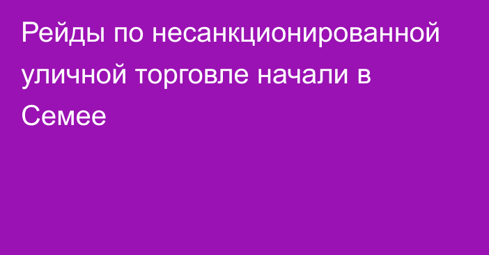 Рейды по несанкционированной уличной торговле начали в Семее