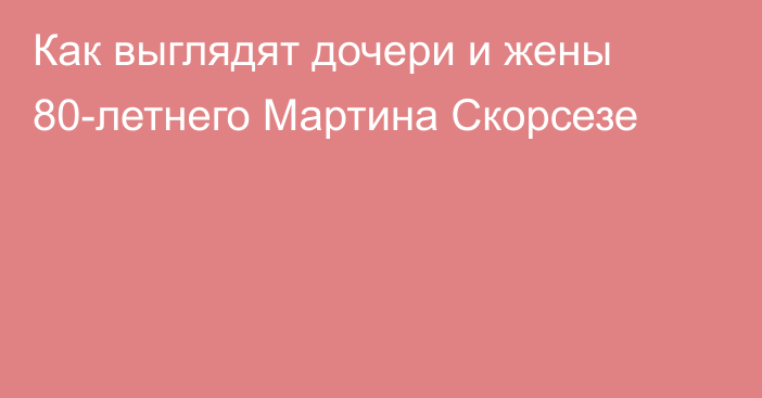 Как выглядят дочери и жены 80-летнего Мартина Скорсезе