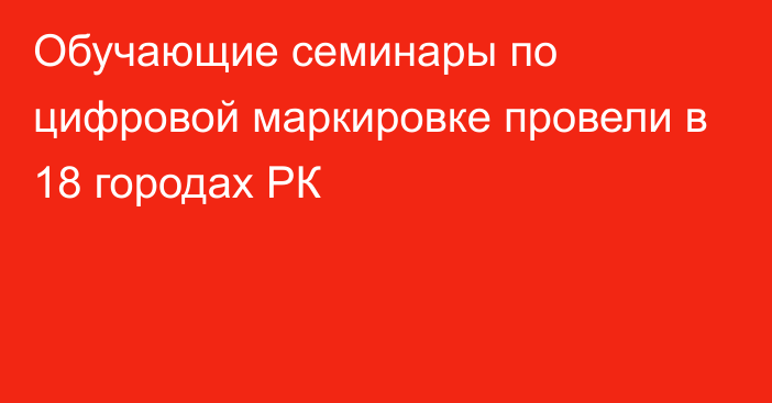 Обучающие семинары по цифровой маркировке провели в 18 городах РК