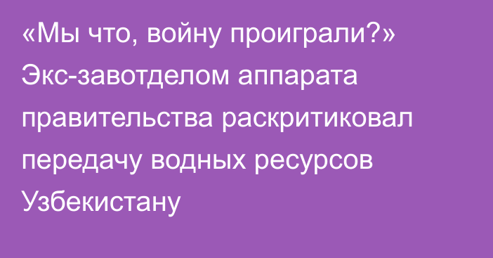 «Мы что, войну проиграли?» Экс-завотделом аппарата правительства раскритиковал передачу водных ресурсов Узбекистану