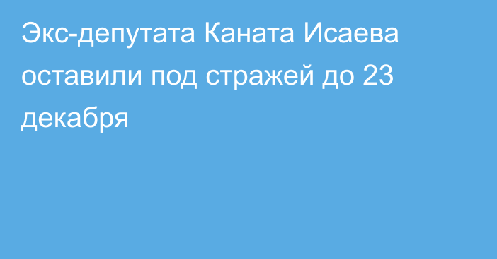 Экс-депутата Каната Исаева оставили под стражей до 23 декабря