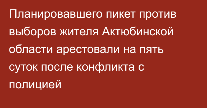 Планировавшего пикет против выборов жителя Актюбинской области арестовали на пять суток после конфликта с полицией