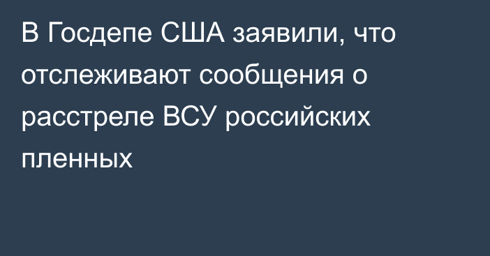 В Госдепе США заявили, что отслеживают сообщения о расстреле ВСУ российских пленных