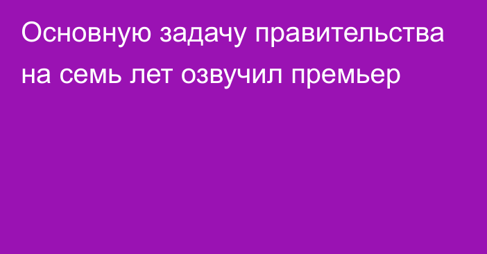 Основную задачу правительства на семь лет озвучил премьер