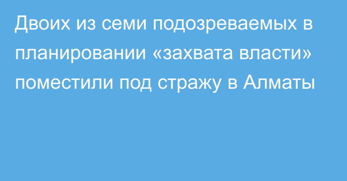 Двоих из семи подозреваемых в планировании «захвата власти» поместили под стражу в Алматы