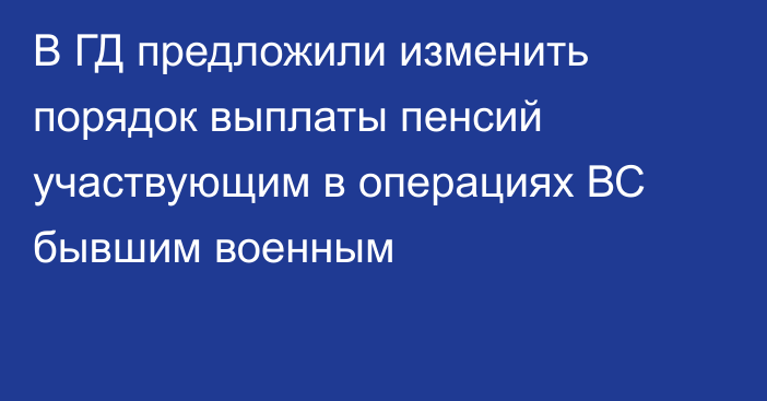 В ГД предложили изменить порядок выплаты пенсий участвующим в операциях ВС бывшим военным