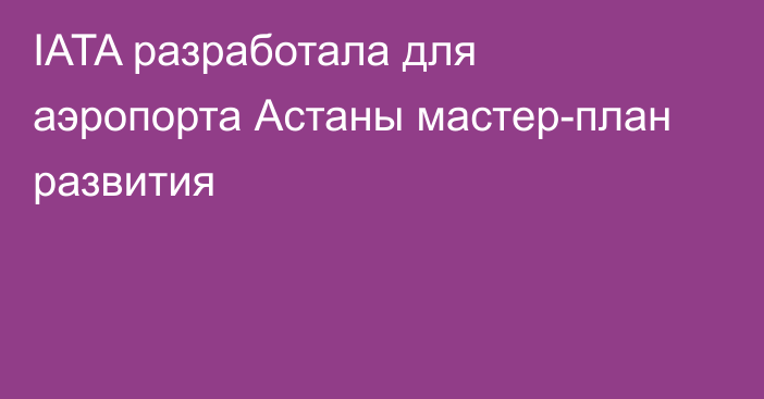 IATA разработала для аэропорта Астаны мастер-план развития