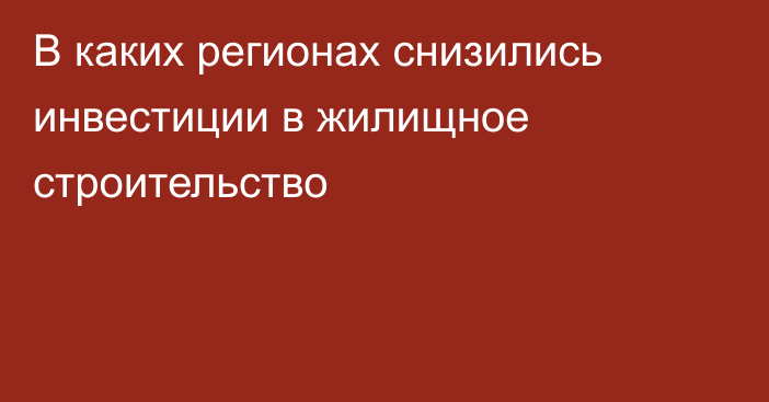 В каких регионах снизились инвестиции в жилищное строительство