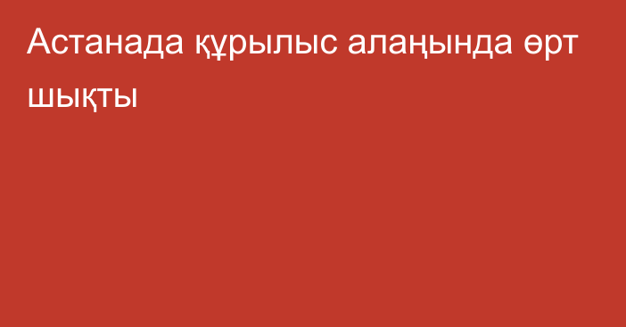 Астанада құрылыс алаңында өрт шықты