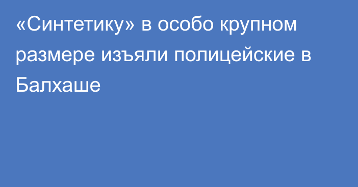 «Синтетику» в особо крупном размере изъяли полицейские в Балхаше