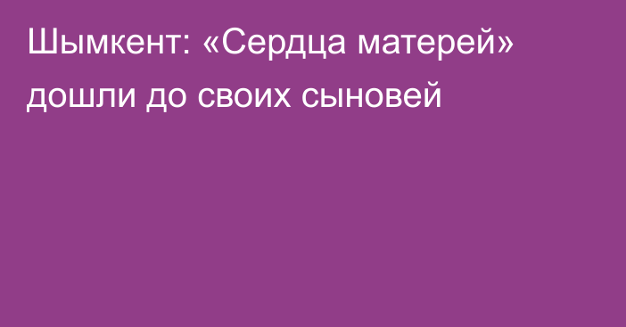 Шымкент: «Сердца матерей» дошли до своих сыновей