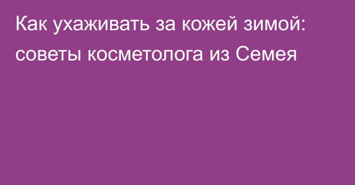 Как ухаживать за кожей зимой: советы косметолога из Семея