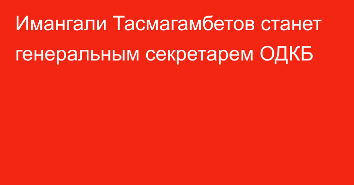 Имангали Тасмагамбетов станет генеральным секретарем ОДКБ