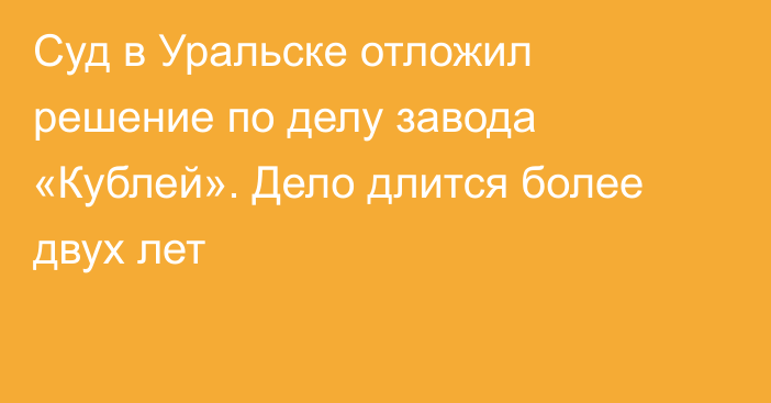 Суд в Уральске отложил решение по делу завода «Кублей». Дело длится более двух лет