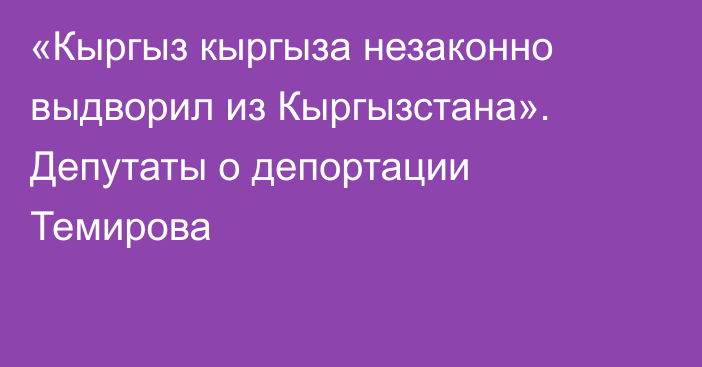 «Кыргыз кыргыза незаконно выдворил из Кыргызстана». Депутаты о депортации Темирова