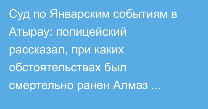 Суд по Январским событиям в Атырау: полицейский рассказал, при каких обстоятельствах был смертельно ранен Алмаз Берекенов