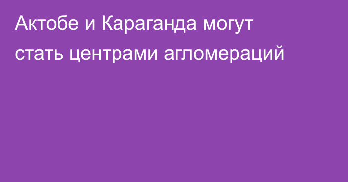 Актобе и Караганда могут стать центрами агломераций