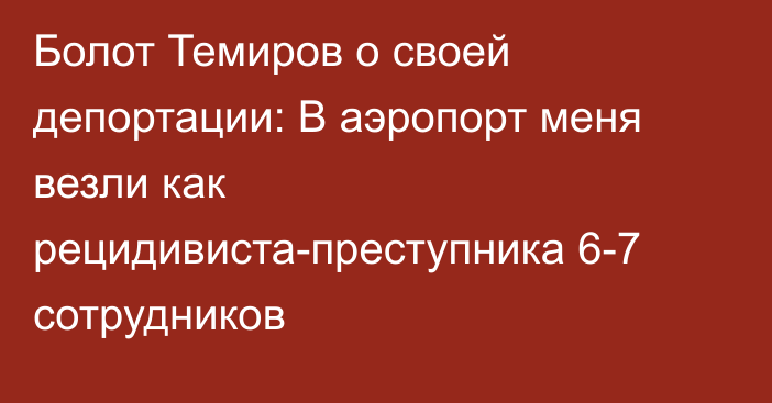 Болот Темиров о своей депортации: В аэропорт меня везли как рецидивиста-преступника 6-7 сотрудников