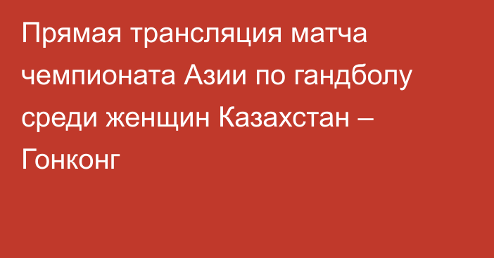 Прямая трансляция матча чемпионата Азии по гандболу среди женщин Казахстан – Гонконг