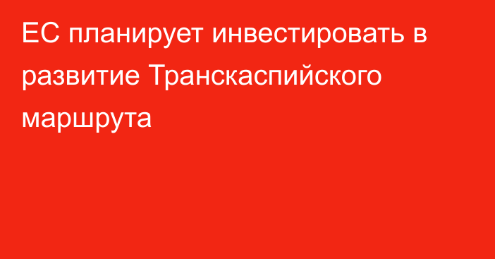 ЕС планирует инвестировать в развитие Транскаспийского маршрута