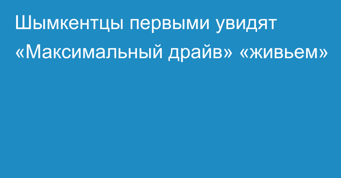 Шымкентцы первыми увидят «Максимальный драйв» «живьем»