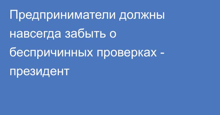 Предприниматели должны навсегда забыть о беспричинных проверках - президент