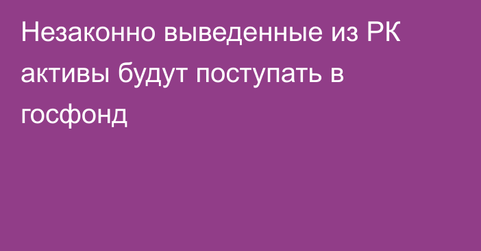 Незаконно выведенные из РК активы будут поступать в госфонд