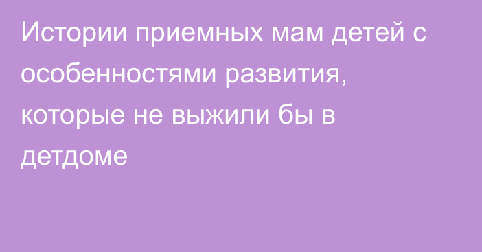 Истории приемных мам детей с особенностями развития, которые не выжили бы в детдоме