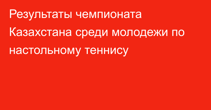 Результаты чемпионата Казахстана среди молодежи по настольному теннису