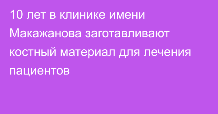 10 лет в клинике имени Макажанова заготавливают костный материал для лечения пациентов