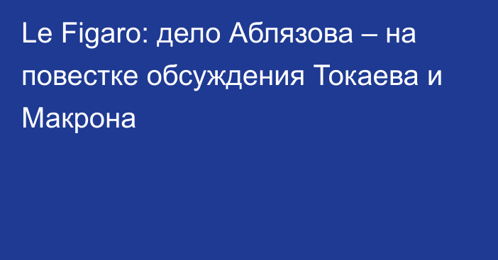 Le Figaro: дело Аблязова – на повестке обсуждения Токаева и Макрона