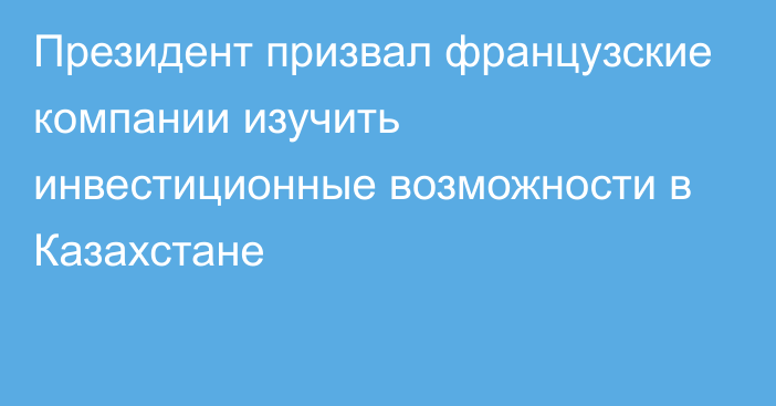 Президент призвал французские компании изучить инвестиционные возможности в Казахстане