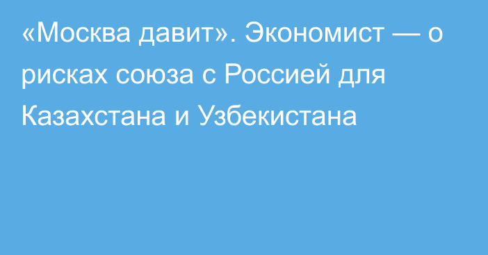 «Москва давит». Экономист — о рисках союза с Россией для Казахстана и Узбекистана