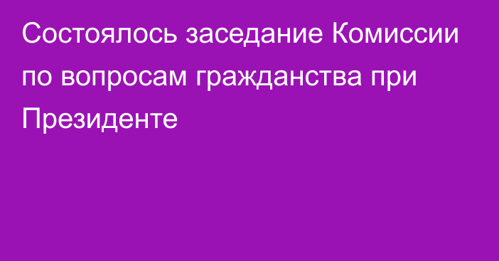 Состоялось заседание Комиссии по вопросам гражданства при Президенте