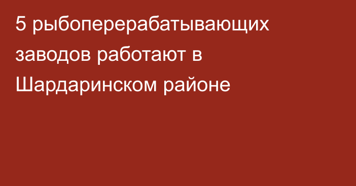 5 рыбоперерабатывающих заводов работают в Шардаринском районе