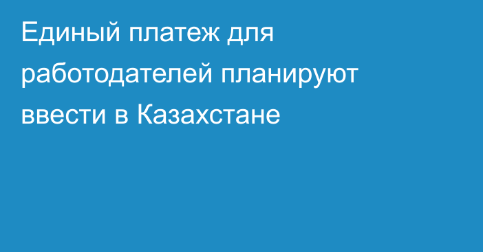 Единый платеж для работодателей планируют ввести в Казахстане